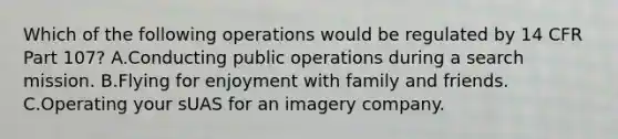 Which of the following operations would be regulated by 14 CFR Part 107? A.Conducting public operations during a search mission. B.Flying for enjoyment with family and friends. C.Operating your sUAS for an imagery company.