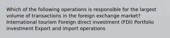 Which of the following operations is responsible for the largest volume of transactions in the foreign exchange market? International tourism Foreign direct investment (FDI) Portfolio investment Export and import operations