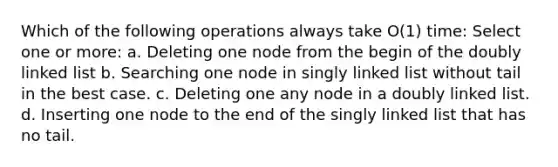 Which of the following operations always take O(1) time: Select one or more: a. Deleting one node from the begin of the doubly linked list b. Searching one node in singly linked list without tail in the best case. c. Deleting one any node in a doubly linked list. d. Inserting one node to the end of the singly linked list that has no tail.