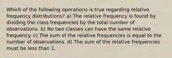 Which of the following operations is true regarding relative frequency distributions? a) The relative frequency is found by dividing the class frequencies by the total number of observations. b) No two classes can have the same relative frequency. c) The sum of the relative frequencies is equal to the number of observations. d) The sum of the relative frequencies must be less than 1.