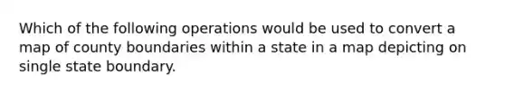 Which of the following operations would be used to convert a map of county boundaries within a state in a map depicting on single state boundary.