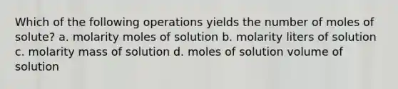 Which of the following operations yields the number of moles of solute? a. molarity moles of solution b. molarity liters of solution c. molarity mass of solution d. moles of solution volume of solution