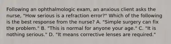 Following an ophthalmologic exam, an anxious client asks the nurse, "How serious is a refraction error?" Which of the following is the best response from the nurse? A. "Simple surgery can fix the problem." B. "This is normal for anyone your age." C. "It is nothing serious." D. "It means corrective lenses are required."