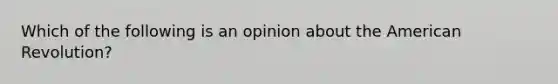 Which of the following is an opinion about the American Revolution?