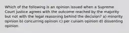 Which of the following is an opinion issued when a Supreme Court justice agrees with the outcome reached by the majority but not with the legal reasoning behind the decision? a) minority opinion b) concurring opinion c) per curiam opinion d) dissenting opinion