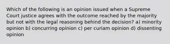 Which of the following is an opinion issued when a Supreme Court justice agrees with the outcome reached by the majority but not with the legal reasoning behind the decision? a) minority opinion b) concurring opinion c) per curiam opinion d) dissenting opinion