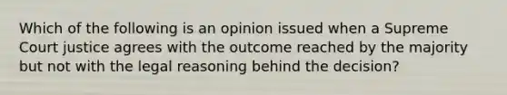 Which of the following is an opinion issued when a Supreme Court justice agrees with the outcome reached by the majority but not with the legal reasoning behind the decision?