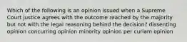 Which of the following is an opinion issued when a Supreme Court justice agrees with the outcome reached by the majority but not with the legal reasoning behind the decision? dissenting opinion concurring opinion minority opinion per curiam opinion