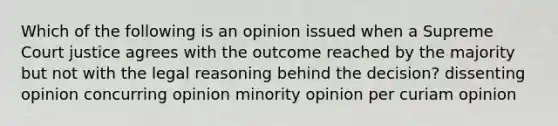 Which of the following is an opinion issued when a Supreme Court justice agrees with the outcome reached by the majority but not with the legal reasoning behind the decision? dissenting opinion concurring opinion minority opinion per curiam opinion