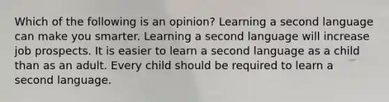 Which of the following is an opinion? Learning a second language can make you smarter. Learning a second language will increase job prospects. It is easier to learn a second language as a child than as an adult. Every child should be required to learn a second language.