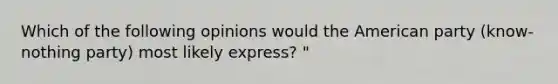 Which of the following opinions would the American party (know-nothing party) most likely express? "