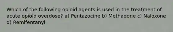 Which of the following opioid agents is used in the treatment of acute opioid overdose? a) Pentazocine b) Methadone c) Naloxone d) Remifentanyl