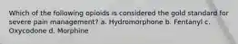 Which of the following opioids is considered the gold standard for severe pain management? a. Hydromorphone b. Fentanyl c. Oxycodone d. Morphine