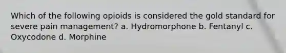 Which of the following opioids is considered the gold standard for severe pain management? a. Hydromorphone b. Fentanyl c. Oxycodone d. Morphine