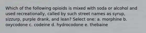 Which of the following opioids is mixed with soda or alcohol and used recreationally, called by such street names as syrup, sizzurp, purple drank, and lean? Select one: a. morphine b. oxycodone c. codeine d. hydrocodone e. thebaine