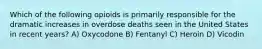 Which of the following opioids is primarily responsible for the dramatic increases in overdose deaths seen in the United States in recent years? A) Oxycodone B) Fentanyl C) Heroin D) Vicodin