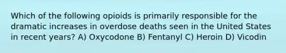 Which of the following opioids is primarily responsible for the dramatic increases in overdose deaths seen in the United States in recent years? A) Oxycodone B) Fentanyl C) Heroin D) Vicodin