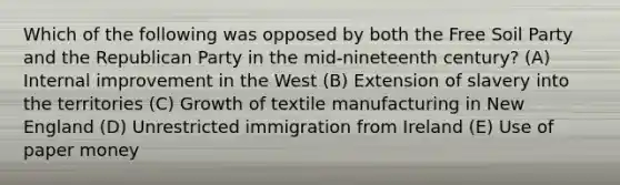 Which of the following was opposed by both the Free Soil Party and the Republican Party in the mid-nineteenth century? (A) Internal improvement in the West (B) Extension of slavery into the territories (C) Growth of textile manufacturing in New England (D) Unrestricted immigration from Ireland (E) Use of paper money