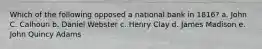 Which of the following opposed a national bank in 1816? a. John C. Calhoun b. Daniel Webster c. Henry Clay d. James Madison e. John Quincy Adams