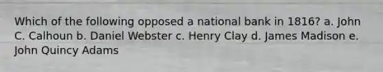 Which of the following opposed a national bank in 1816? a. John C. Calhoun b. Daniel Webster c. Henry Clay d. James Madison e. John Quincy Adams