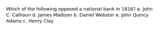 Which of the following opposed a national bank in 1816? a. John C. Calhoun d. James Madison b. Daniel Webster e. John Quincy Adams c. Henry Clay