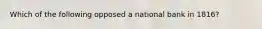 Which of the following opposed a national bank in 1816?