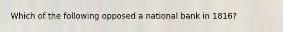 Which of the following opposed a national bank in 1816?