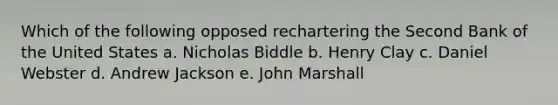 Which of the following opposed rechartering the Second Bank of the United States a. Nicholas Biddle b. Henry Clay c. Daniel Webster d. Andrew Jackson e. John Marshall