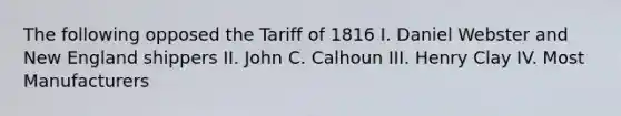 The following opposed the Tariff of 1816 I. Daniel Webster and New England shippers II. John C. Calhoun III. Henry Clay IV. Most Manufacturers