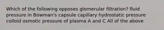 Which of the following opposes glomerular filtration? fluid pressure in Bowman's capsule capillary hydrostatic pressure colloid osmotic pressure of plasma A and C All of the above