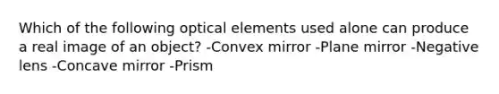 Which of the following optical elements used alone can produce a real image of an object? -Convex mirror -Plane mirror -Negative lens -Concave mirror -Prism