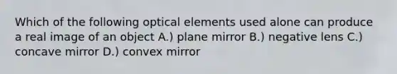 Which of the following optical elements used alone can produce a real image of an object A.) plane mirror B.) negative lens C.) concave mirror D.) convex mirror