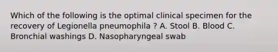 Which of the following is the optimal clinical specimen for the recovery of Legionella pneumophila ? A. Stool B. Blood C. Bronchial washings D. Nasopharyngeal swab