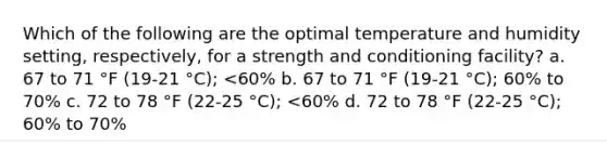 Which of the following are the optimal temperature and humidity setting, respectively, for a strength and conditioning facility? a. 67 to 71 °F (19-21 °C); <60% b. 67 to 71 °F (19-21 °C); 60% to 70% c. 72 to 78 °F (22-25 °C); <60% d. 72 to 78 °F (22-25 °C); 60% to 70%