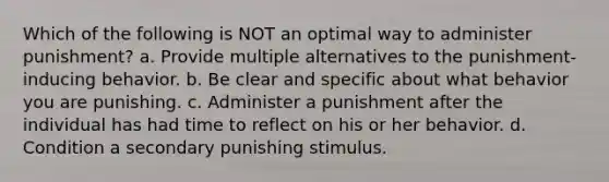 Which of the following is NOT an optimal way to administer punishment? a. Provide multiple alternatives to the punishment-inducing behavior. b. Be clear and specific about what behavior you are punishing. c. Administer a punishment after the individual has had time to reflect on his or her behavior. d. Condition a secondary punishing stimulus.