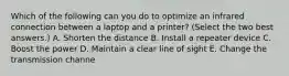 Which of the following can you do to optimize an infrared connection between a laptop and a printer? (Select the two best answers.) A. Shorten the distance B. Install a repeater device C. Boost the power D. Maintain a clear line of sight E. Change the transmission channe