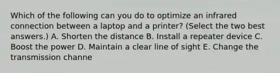 Which of the following can you do to optimize an infrared connection between a laptop and a printer? (Select the two best answers.) A. Shorten the distance B. Install a repeater device C. Boost the power D. Maintain a clear line of sight E. Change the transmission channe