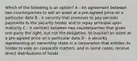 Which of the following is an option? A - An agreement between two counterparties to sell an asset at a pre-agreed price on a particular date B - A security that promises to pay periodic payments to the security holder and to repay principal upon maturity C - A contract between two counterparties that gives one party the right, but not the obligation, to buy/sell an asset at a pre-agreed price on a particular date D - A security representing an ownership stake in a corporation that entitles its holder to vote on corporate matters, and in some cases, receive direct distributions of funds