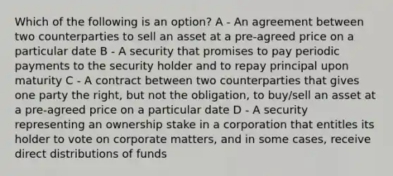 Which of the following is an option? A - An agreement between two counterparties to sell an asset at a pre-agreed price on a particular date B - A security that promises to pay periodic payments to the security holder and to repay principal upon maturity C - A contract between two counterparties that gives one party the right, but not the obligation, to buy/sell an asset at a pre-agreed price on a particular date D - A security representing an ownership stake in a corporation that entitles its holder to vote on corporate matters, and in some cases, receive direct distributions of funds