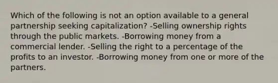 Which of the following is not an option available to a general partnership seeking capitalization? -Selling ownership rights through the public markets. -Borrowing money from a commercial lender. -Selling the right to a percentage of the profits to an investor. -Borrowing money from one or more of the partners.