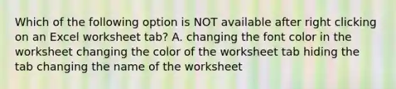 Which of the following option is NOT available after right clicking on an Excel worksheet tab? A. changing the font color in the worksheet changing the color of the worksheet tab hiding the tab changing the name of the worksheet