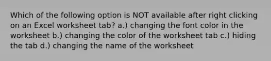 Which of the following option is NOT available after right clicking on an Excel worksheet tab? a.) changing the font color in the worksheet b.) changing the color of the worksheet tab c.) hiding the tab d.) changing the name of the worksheet