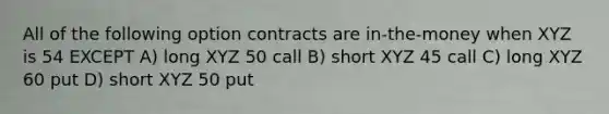 All of the following option contracts are in-the-money when XYZ is 54 EXCEPT A) long XYZ 50 call B) short XYZ 45 call C) long XYZ 60 put D) short XYZ 50 put