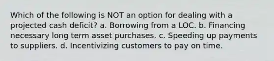 Which of the following is NOT an option for dealing with a projected cash deficit? a. Borrowing from a LOC. b. Financing necessary long term asset purchases. c. Speeding up payments to suppliers. d. Incentivizing customers to pay on time.