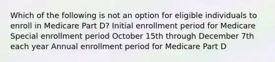 Which of the following is not an option for eligible individuals to enroll in Medicare Part D? Initial enrollment period for Medicare Special enrollment period October 15th through December 7th each year Annual enrollment period for Medicare Part D