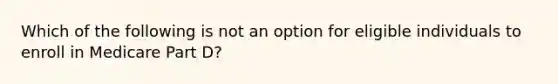 Which of the following is not an option for eligible individuals to enroll in Medicare Part D?