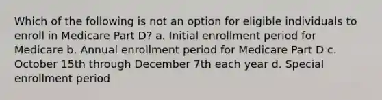 Which of the following is not an option for eligible individuals to enroll in Medicare Part D? a. Initial enrollment period for Medicare b. Annual enrollment period for Medicare Part D c. October 15th through December 7th each year d. Special enrollment period