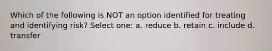 Which of the following is NOT an option identified for treating and identifying risk? Select one: a. reduce b. retain c. include d. transfer