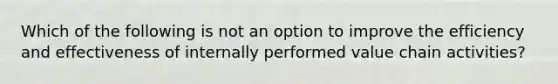 Which of the following is not an option to improve the efficiency and effectiveness of internally performed value chain activities?