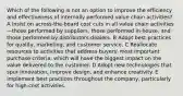 Which of the following is not an option to improve the efficiency and effectiveness of internally performed value chain activities? A Insist on across-the-board cost cuts in all value chain activities—those performed by suppliers, those performed in-house, and those performed by distributors-dealers. B Adopt best practices for quality, marketing, and customer service. C Reallocate resources to activities that address buyers' most important purchase criteria, which will have the biggest impact on the value delivered to the customer. D Adopt new technologies that spur innovation, improve design, and enhance creativity. E Implement best practices throughout the company, particularly for high-cost activities.